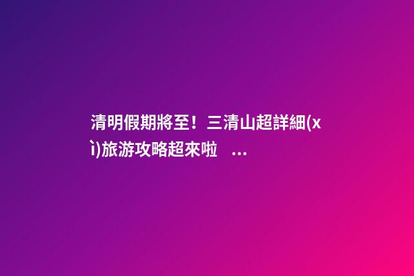 清明假期將至！三清山超詳細(xì)旅游攻略超來啦！